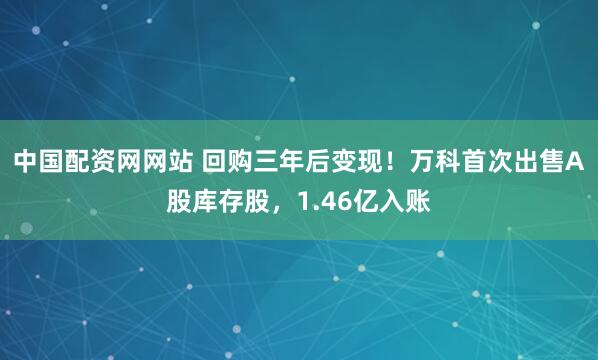 中国配资网网站 回购三年后变现！万科首次出售A股库存股，1.46亿入账