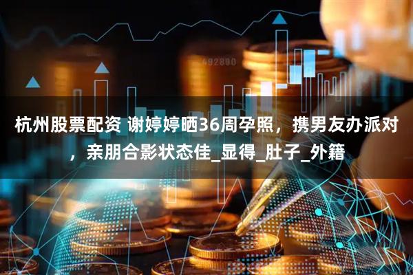 杭州股票配资 谢婷婷晒36周孕照，携男友办派对，亲朋合影状态佳_显得_肚子_外籍