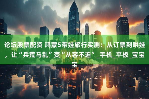 论坛股票配资 鸿蒙5带娃旅行实测：从订票到哄娃，让“兵荒马乱”变“从容不迫”_手机_平板_宝宝