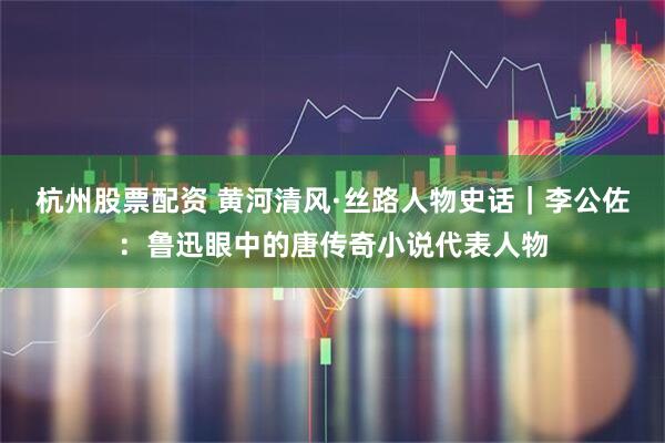 杭州股票配资 黄河清风·丝路人物史话｜李公佐：鲁迅眼中的唐传奇小说代表人物