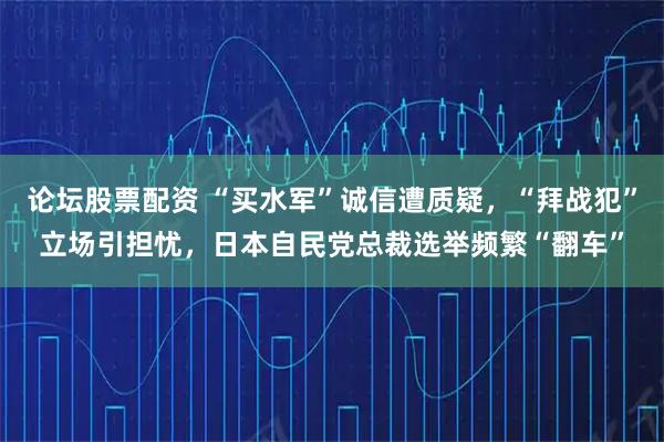 论坛股票配资 “买水军”诚信遭质疑，“拜战犯”立场引担忧，日本自民党总裁选举频繁“翻车”