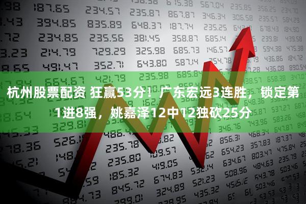 杭州股票配资 狂赢53分！广东宏远3连胜，锁定第1进8强，姚嘉泽12中12独砍25分