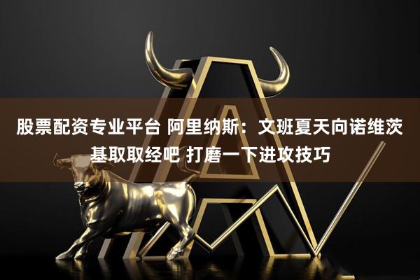 股票配资专业平台 阿里纳斯：文班夏天向诺维茨基取取经吧 打磨一下进攻技巧